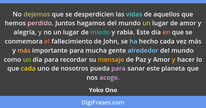 No dejemos que se desperdicien las vidas de aquellos que hemos perdido. Juntos hagamos del mundo un lugar de amor y alegría, y no un lugar... - Yoko Ono