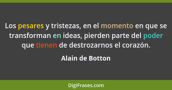 Los pesares y tristezas, en el momento en que se transforman en ideas, pierden parte del poder que tienen de destrozarnos el corazón... - Alain de Botton