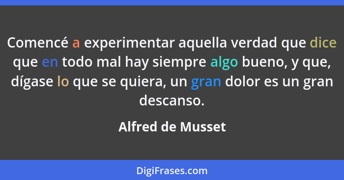 Comencé a experimentar aquella verdad que dice que en todo mal hay siempre algo bueno, y que, dígase lo que se quiera, un gran dolo... - Alfred de Musset