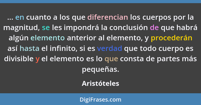 ... en cuanto a los que diferencian los cuerpos por la magnitud, se les impondrá la conclusión de que habrá algún elemento anterior al e... - Aristóteles