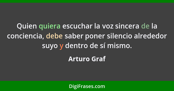 Quien quiera escuchar la voz sincera de la conciencia, debe saber poner silencio alrededor suyo y dentro de sí mismo.... - Arturo Graf