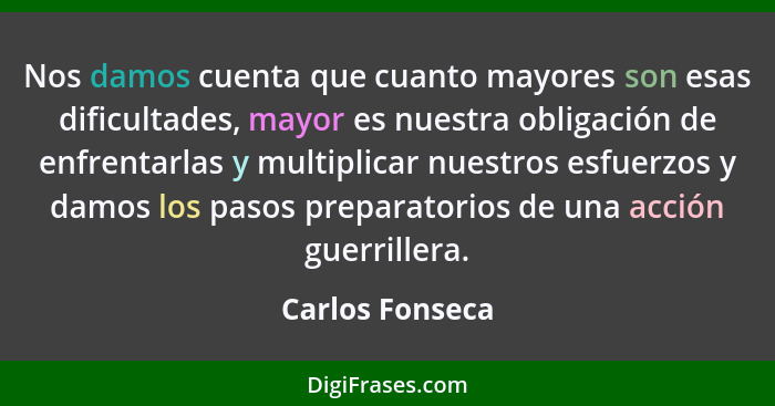 Nos damos cuenta que cuanto mayores son esas dificultades, mayor es nuestra obligación de enfrentarlas y multiplicar nuestros esfuerz... - Carlos Fonseca