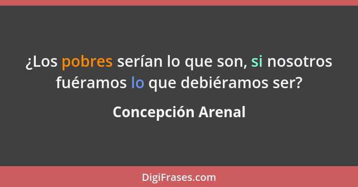 ¿Los pobres serían lo que son, si nosotros fuéramos lo que debiéramos ser?... - Concepción Arenal