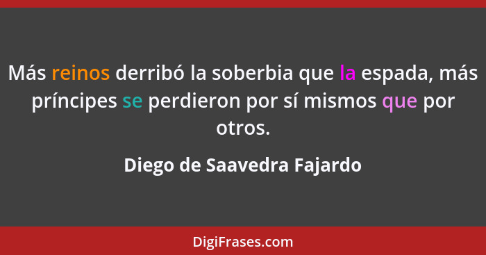 Más reinos derribó la soberbia que la espada, más príncipes se perdieron por sí mismos que por otros.... - Diego de Saavedra Fajardo