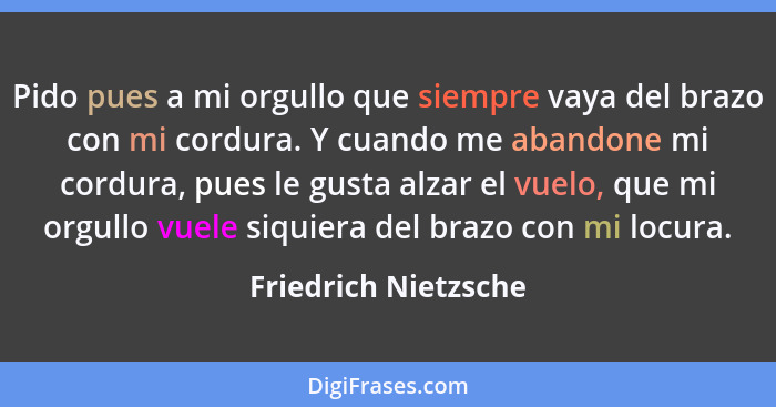 Pido pues a mi orgullo que siempre vaya del brazo con mi cordura. Y cuando me abandone mi cordura, pues le gusta alzar el vuelo,... - Friedrich Nietzsche