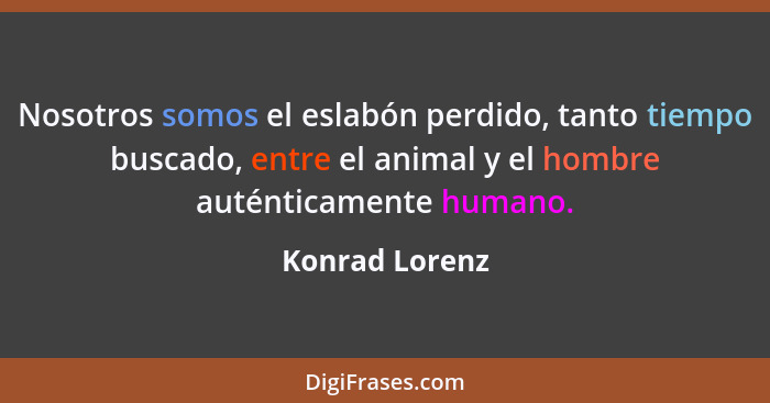 Nosotros somos el eslabón perdido, tanto tiempo buscado, entre el animal y el hombre auténticamente humano.... - Konrad Lorenz