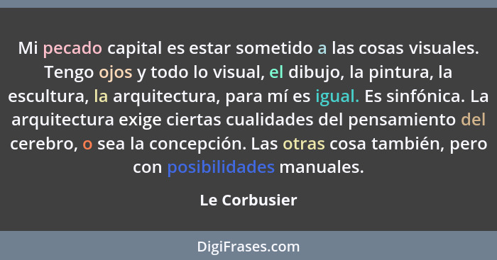 Mi pecado capital es estar sometido a las cosas visuales. Tengo ojos y todo lo visual, el dibujo, la pintura, la escultura, la arquitec... - Le Corbusier