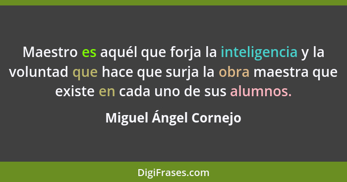 Maestro es aquél que forja la inteligencia y la voluntad que hace que surja la obra maestra que existe en cada uno de sus alumn... - Miguel Ángel Cornejo