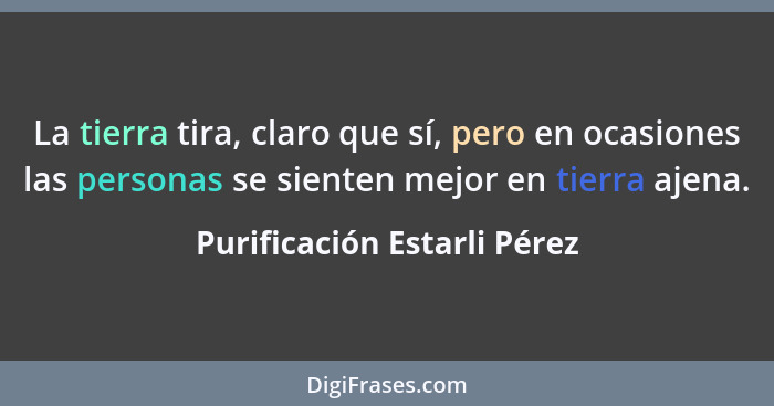 La tierra tira, claro que sí, pero en ocasiones las personas se sienten mejor en tierra ajena.... - Purificación Estarli Pérez