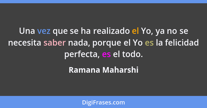 Una vez que se ha realizado el Yo, ya no se necesita saber nada, porque el Yo es la felicidad perfecta, es el todo.... - Ramana Maharshi