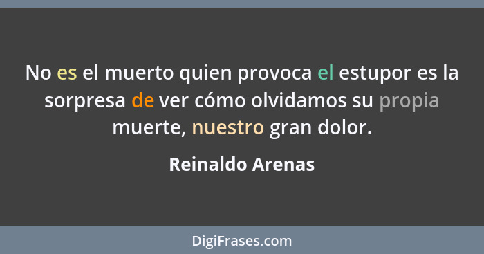 No es el muerto quien provoca el estupor es la sorpresa de ver cómo olvidamos su propia muerte, nuestro gran dolor.... - Reinaldo Arenas