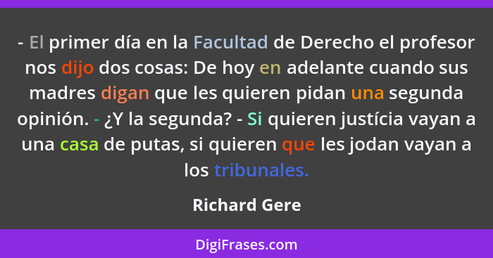 - El primer día en la Facultad de Derecho el profesor nos dijo dos cosas: De hoy en adelante cuando sus madres digan que les quieren pi... - Richard Gere