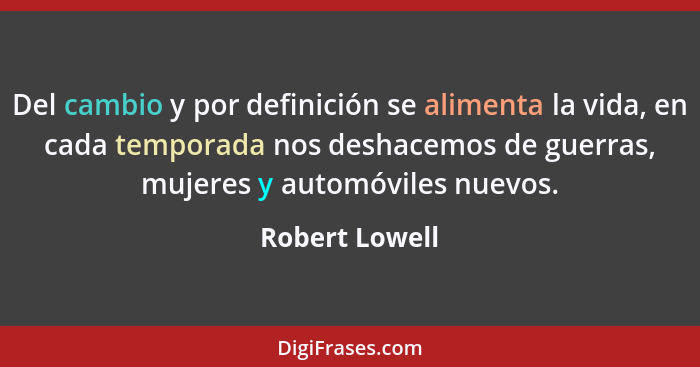 Del cambio y por definición se alimenta la vida, en cada temporada nos deshacemos de guerras, mujeres y automóviles nuevos.... - Robert Lowell