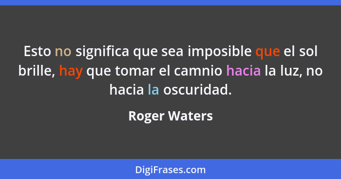 Esto no significa que sea imposible que el sol brille, hay que tomar el camnio hacia la luz, no hacia la oscuridad.... - Roger Waters