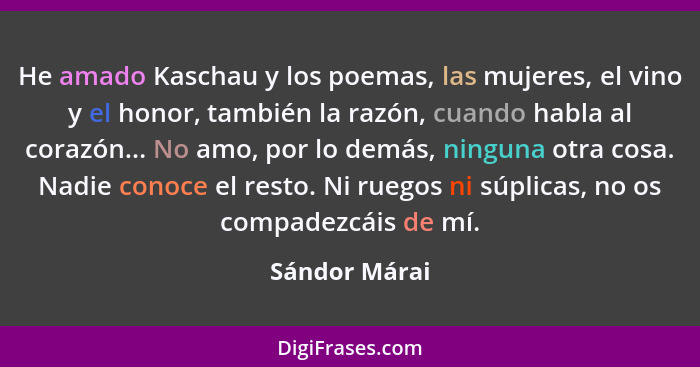 He amado Kaschau y los poemas, las mujeres, el vino y el honor, también la razón, cuando habla al corazón... No amo, por lo demás, ning... - Sándor Márai