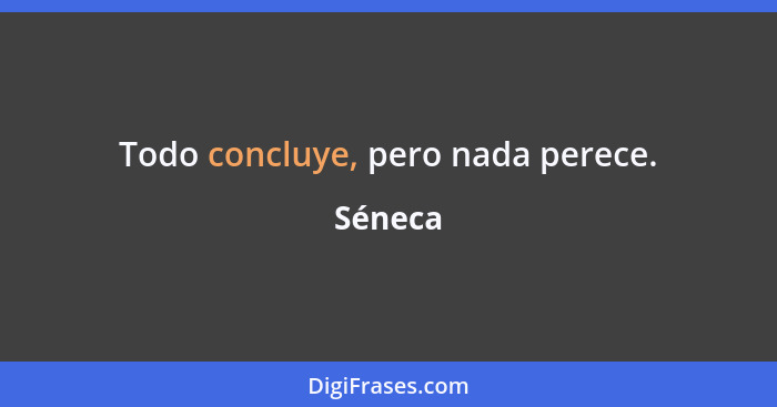 Todo concluye, pero nada perece.... - Séneca