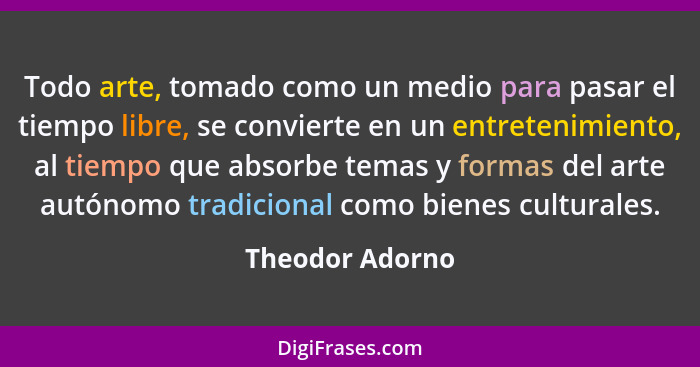 Todo arte, tomado como un medio para pasar el tiempo libre, se convierte en un entretenimiento, al tiempo que absorbe temas y formas... - Theodor Adorno