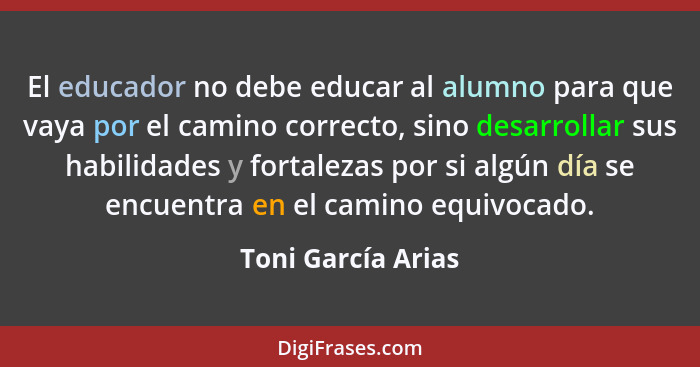 El educador no debe educar al alumno para que vaya por el camino correcto, sino desarrollar sus habilidades y fortalezas por si al... - Toni García Arias