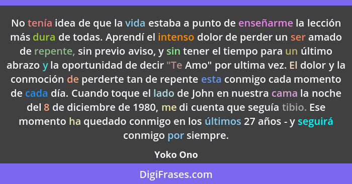 No tenía idea de que la vida estaba a punto de enseñarme la lección más dura de todas. Aprendí el intenso dolor de perder un ser amado de r... - Yoko Ono