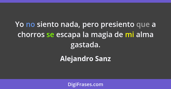 Yo no siento nada, pero presiento que a chorros se escapa la magia de mi alma gastada.... - Alejandro Sanz