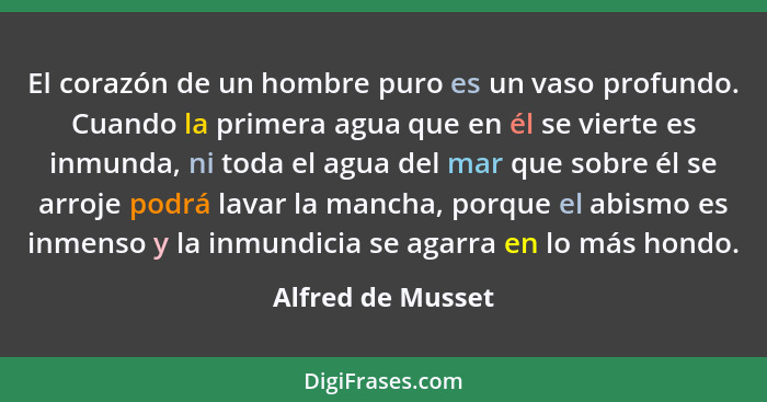 El corazón de un hombre puro es un vaso profundo. Cuando la primera agua que en él se vierte es inmunda, ni toda el agua del mar qu... - Alfred de Musset