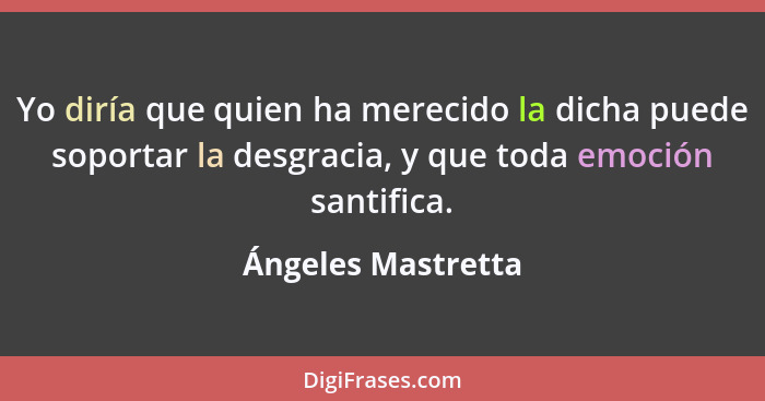 Yo diría que quien ha merecido la dicha puede soportar la desgracia, y que toda emoción santifica.... - Ángeles Mastretta