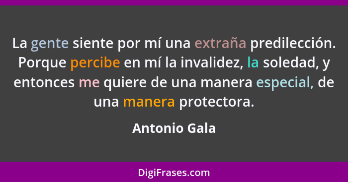 La gente siente por mí una extraña predilección. Porque percibe en mí la invalidez, la soledad, y entonces me quiere de una manera espe... - Antonio Gala