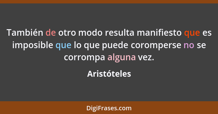 También de otro modo resulta manifiesto que es imposible que lo que puede coromperse no se corrompa alguna vez.... - Aristóteles