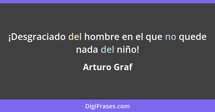 ¡Desgraciado del hombre en el que no quede nada del niño!... - Arturo Graf