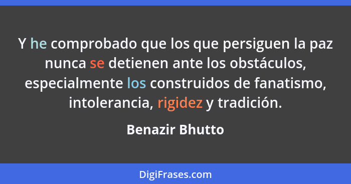 Y he comprobado que los que persiguen la paz nunca se detienen ante los obstáculos, especialmente los construidos de fanatismo, intol... - Benazir Bhutto