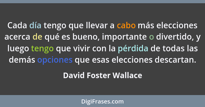 Cada día tengo que llevar a cabo más elecciones acerca de qué es bueno, importante o divertido, y luego tengo que vivir con la... - David Foster Wallace