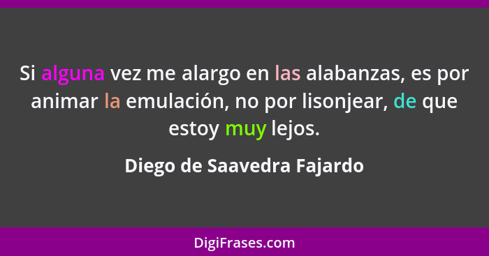 Si alguna vez me alargo en las alabanzas, es por animar la emulación, no por lisonjear, de que estoy muy lejos.... - Diego de Saavedra Fajardo