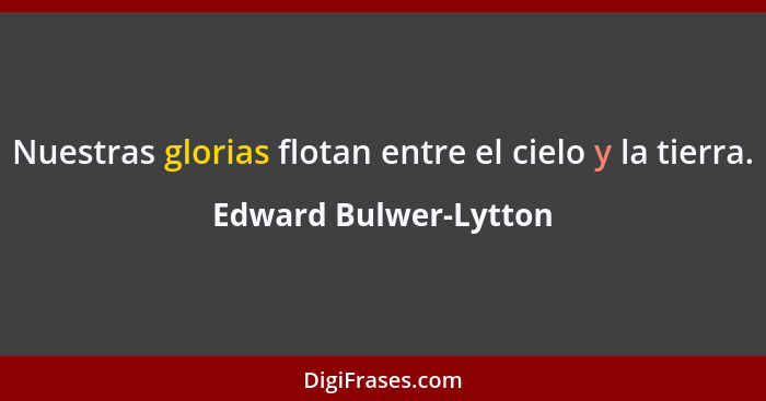 Nuestras glorias flotan entre el cielo y la tierra.... - Edward Bulwer-Lytton