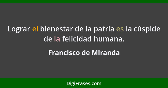 Lograr el bienestar de la patria es la cúspide de la felicidad humana.... - Francisco de Miranda