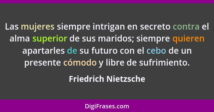 Las mujeres siempre intrigan en secreto contra el alma superior de sus maridos; siempre quieren apartarles de su futuro con el c... - Friedrich Nietzsche