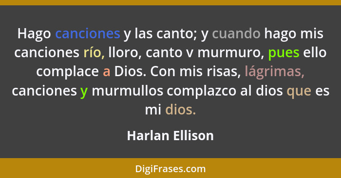 Hago canciones y las canto; y cuando hago mis canciones río, lloro, canto v murmuro, pues ello complace a Dios. Con mis risas, lágrim... - Harlan Ellison