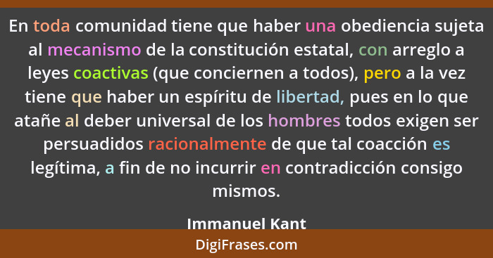 En toda comunidad tiene que haber una obediencia sujeta al mecanismo de la constitución estatal, con arreglo a leyes coactivas (que co... - Immanuel Kant