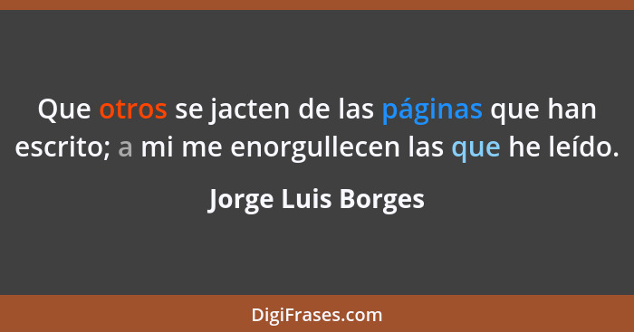 Que otros se jacten de las páginas que han escrito; a mi me enorgullecen las que he leído.... - Jorge Luis Borges