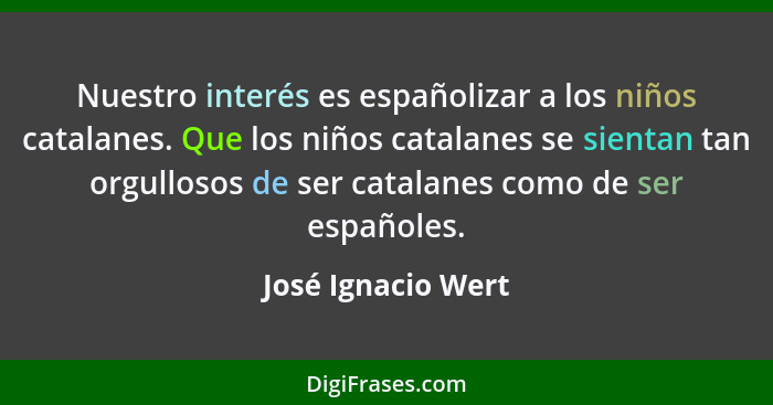 Nuestro interés es españolizar a los niños catalanes. Que los niños catalanes se sientan tan orgullosos de ser catalanes como de s... - José Ignacio Wert