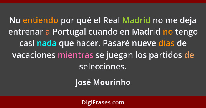 No entiendo por qué el Real Madrid no me deja entrenar a Portugal cuando en Madrid no tengo casi nada que hacer. Pasaré nueve días de... - José Mourinho