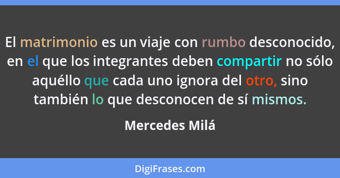 El matrimonio es un viaje con rumbo desconocido, en el que los integrantes deben compartir no sólo aquéllo que cada uno ignora del otr... - Mercedes Milá