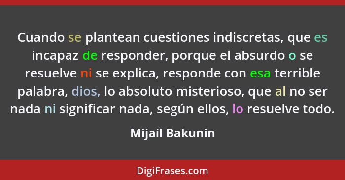 Cuando se plantean cuestiones indiscretas, que es incapaz de responder, porque el absurdo o se resuelve ni se explica, responde con e... - Mijaíl Bakunin