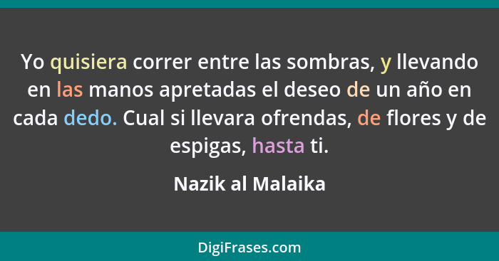 Yo quisiera correr entre las sombras, y llevando en las manos apretadas el deseo de un año en cada dedo. Cual si llevara ofrendas,... - Nazik al Malaika