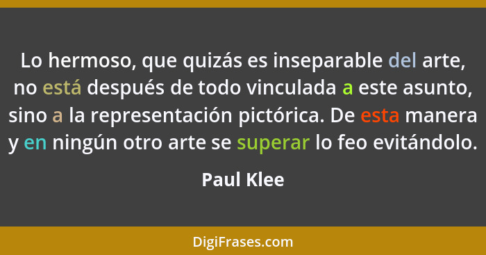 Lo hermoso, que quizás es inseparable del arte, no está después de todo vinculada a este asunto, sino a la representación pictórica. De es... - Paul Klee