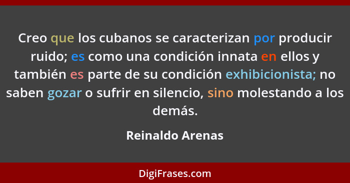 Creo que los cubanos se caracterizan por producir ruido; es como una condición innata en ellos y también es parte de su condición ex... - Reinaldo Arenas