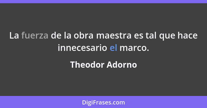 La fuerza de la obra maestra es tal que hace innecesario el marco.... - Theodor Adorno