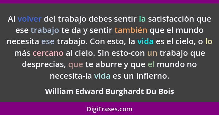 Al volver del trabajo debes sentir la satisfacción que ese trabajo te da y sentir también que el mundo necesita ese... - William Edward Burghardt Du Bois