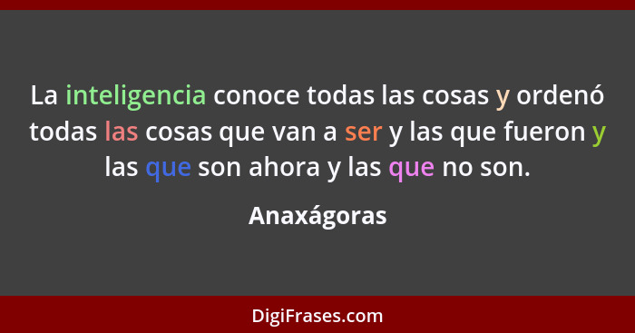 La inteligencia conoce todas las cosas y ordenó todas las cosas que van a ser y las que fueron y las que son ahora y las que no son.... - Anaxágoras