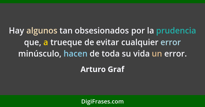 Hay algunos tan obsesionados por la prudencia que, a trueque de evitar cualquier error minúsculo, hacen de toda su vida un error.... - Arturo Graf