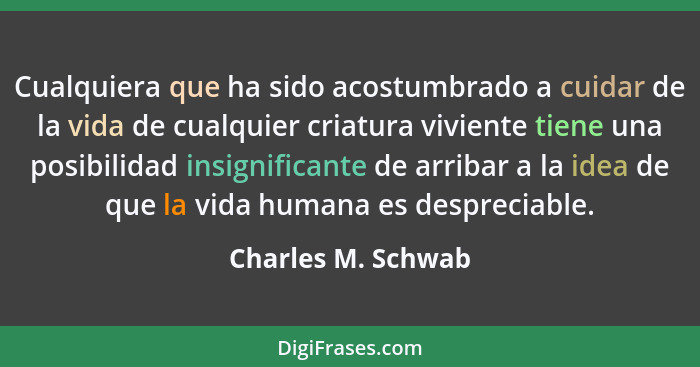 Cualquiera que ha sido acostumbrado a cuidar de la vida de cualquier criatura viviente tiene una posibilidad insignificante de arr... - Charles M. Schwab